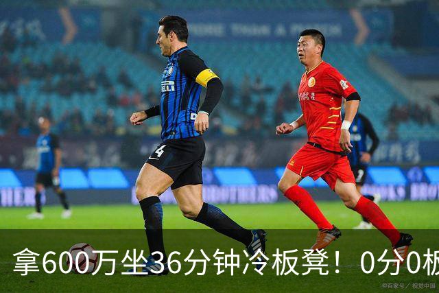 拿600万坐36分钟冷板凳！0分0板1失误2犯规，这是顶薪中锋的贡献