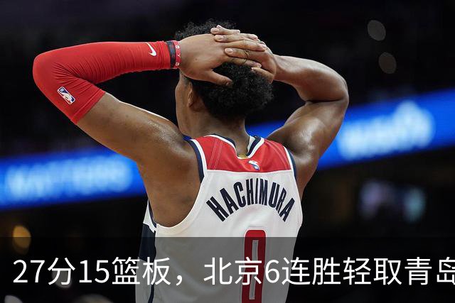 27分15篮板，北京6连胜轻取青岛，周琦送出4记盖帽